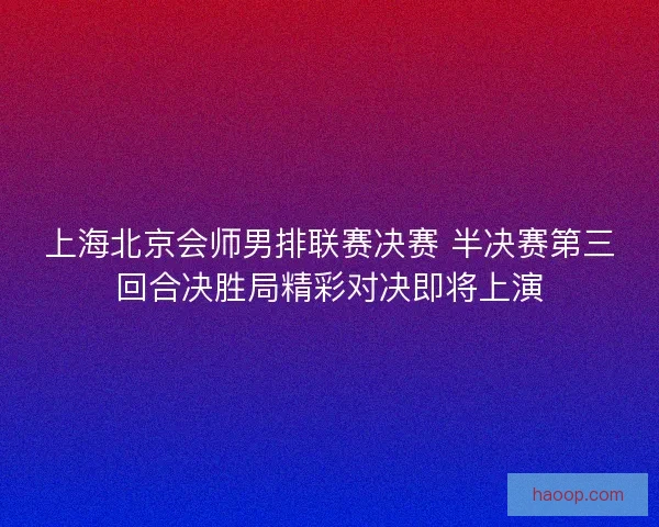 上海北京会师男排联赛决赛 半决赛第三回合决胜局精彩对决即将上演
