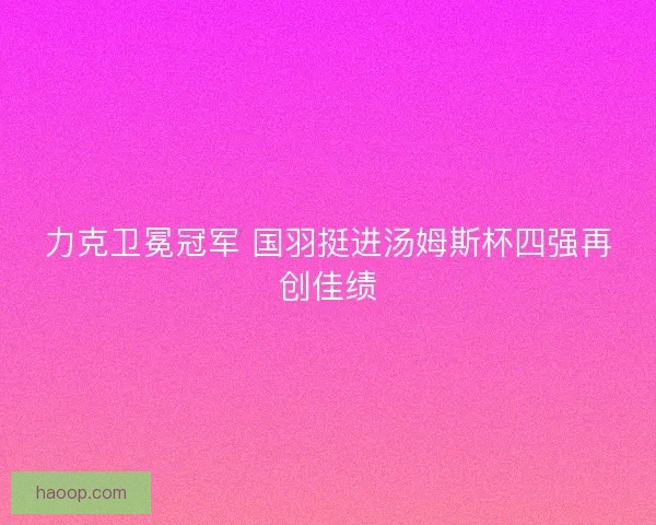 力克卫冕冠军 国羽挺进汤姆斯杯四强再创佳绩