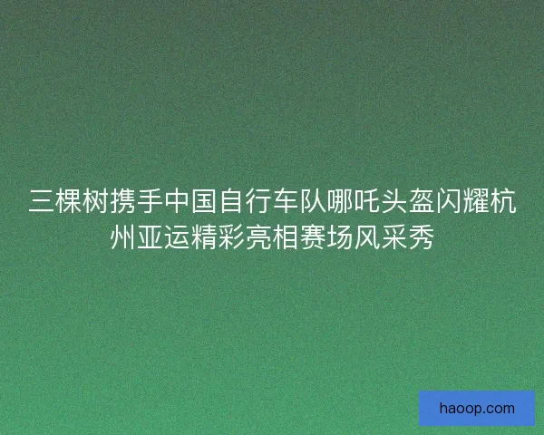 三棵树携手中国自行车队哪吒头盔闪耀杭州亚运精彩亮相赛场风采秀