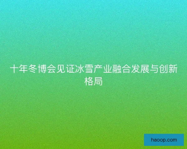 十年冬博会见证冰雪产业融合发展与创新格局